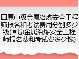 固原中级金属冶炼安全工程师报名和考试费用分别多少钱(固原金属冶炼安全工程师报名费和考试费多少钱)