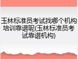 玉林标准员考试找哪个机构培训靠谱呢(玉林标准员考试靠谱机构)