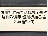 银川标准员考试找哪个机构培训靠谱呢(银川标准员培训靠谱机构)