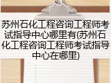 苏州石化工程咨询工程师考试指导中心哪里有(苏州石化工程咨询工程师考试指导中心在哪里)