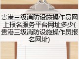 贵港三级消防设施操作员网上报名服务平台网址多少(贵港三级消防设施操作员报名网址)