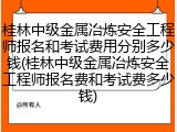 桂林中级金属冶炼安全工程师报名和考试费用分别多少钱(桂林中级金属冶炼安全工程师报名费和考试费多少钱)