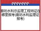 廊坊水利总监理工程师证在哪里报考(廊坊水利监理证报考)