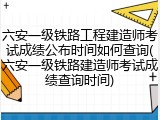 六安一级铁路工程建造师考试成绩公布时间如何查询(六安一级铁路建造师考试成绩查询时间)
