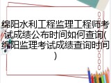 绵阳水利工程监理工程师考试成绩公布时间如何查询(绵阳监理考试成绩查询时间)