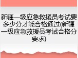 新疆一级应急救援员考试要多少分才能合格通过(新疆一级应急救援员考试合格分要求)