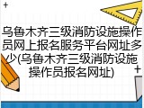 乌鲁木齐三级消防设施操作员网上报名服务平台网址多少(乌鲁木齐三级消防设施操作员报名网址)
