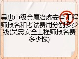 吴忠中级金属冶炼安全工程师报名和考试费用分别多少钱(吴忠安全工程师报名费多少钱)