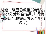 河池一级应急救援员考试要多少分才能合格通过(河池一级应急救援员考试合格分多少)