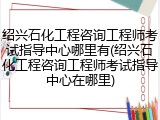 绍兴石化工程咨询工程师考试指导中心哪里有(绍兴石化工程咨询工程师考试指导中心在哪里)