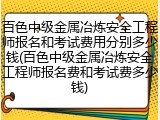 百色中级金属冶炼安全工程师报名和考试费用分别多少钱(百色中级金属冶炼安全工程师报名费和考试费多少钱)