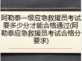 阿勒泰一级应急救援员考试要多少分才能合格通过(阿勒泰应急救援员考试合格分要求)