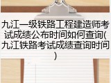 九江一级铁路工程建造师考试成绩公布时间如何查询(九江铁路考试成绩查询时间)