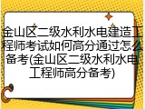 金山区二级水利水电建造工程师考试如何高分通过怎么备考(金山区二级水利水电工程师高分备考)