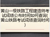 黄山一级铁路工程建造师考试成绩公布时间如何查询(黄山铁路考试成绩查询时间)