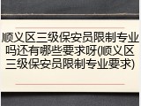 顺义区三级保安员限制专业吗还有哪些要求呀(顺义区三级保安员限制专业要求)