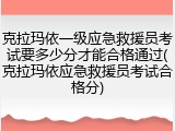 克拉玛依一级应急救援员考试要多少分才能合格通过(克拉玛依应急救援员考试合格分)