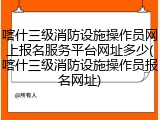 喀什三级消防设施操作员网上报名服务平台网址多少(喀什三级消防设施操作员报名网址)