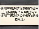 银川三级消防设施操作员网上报名服务平台网址多少(银川三级消防设施操作员报名网址)
