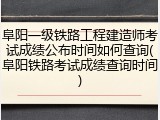 阜阳一级铁路工程建造师考试成绩公布时间如何查询(阜阳铁路考试成绩查询时间)