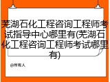 芜湖石化工程咨询工程师考试指导中心哪里有(芜湖石化工程咨询工程师考试哪里有)