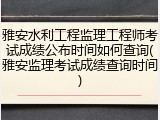 雅安水利工程监理工程师考试成绩公布时间如何查询(雅安监理考试成绩查询时间)