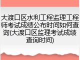 大渡口区水利工程监理工程师考试成绩公布时间如何查询(大渡口区监理考试成绩查询时间)
