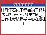 牡丹江石化工程咨询工程师考试指导中心哪里有(牡丹江石化考试指导中心在哪里)
