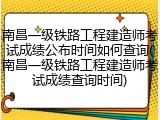 南昌一级铁路工程建造师考试成绩公布时间如何查询(南昌一级铁路工程建造师考试成绩查询时间)