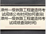 漳州一级铁路工程建造师考试成绩公布时间如何查询(漳州一级铁路工程建造师考试成绩查询时间)