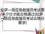 拉萨一级应急救援员考试要多少分才能合格通过(拉萨一级应急救援员考试合格分要求)