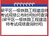 梁平区一级铁路工程建造师考试成绩公布时间如何查询(梁平区一级铁路工程建造师考试成绩查询时间)
