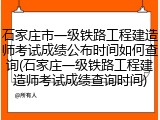 石家庄市一级铁路工程建造师考试成绩公布时间如何查询(石家庄一级铁路工程建造师考试成绩查询时间)