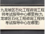 九龙坡区石化工程咨询工程师考试指导中心哪里有(九龙坡区石化工程咨询工程师考试指导中心在哪里)