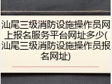 汕尾三级消防设施操作员网上报名服务平台网址多少(汕尾三级消防设施操作员报名网址)