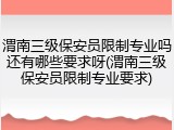 渭南三级保安员限制专业吗还有哪些要求呀(渭南三级保安员限制专业要求)