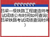 吕梁一级铁路工程建造师考试成绩公布时间如何查询(吕梁铁路考试成绩查询时间)