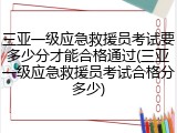 三亚一级应急救援员考试要多少分才能合格通过(三亚一级应急救援员考试合格分多少)