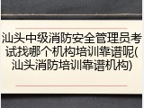 汕头中级消防安全管理员考试找哪个机构培训靠谱呢(汕头消防培训靠谱机构)