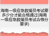海南一级应急救援员考试要多少分才能合格通过(海南一级应急救援员考试合格分要求)