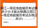 阳江一级应急救援员考试要多少分才能合格通过(阳江一级应急救援员考试合格分多少)
