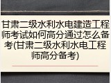 甘肃二级水利水电建造工程师考试如何高分通过怎么备考(甘肃二级水利水电工程师高分备考)