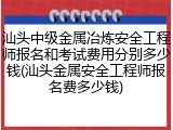 汕头中级金属冶炼安全工程师报名和考试费用分别多少钱(汕头金属安全工程师报名费多少钱)