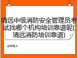 清远中级消防安全管理员考试找哪个机构培训靠谱呢(清远消防培训靠谱)