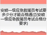 安顺一级应急救援员考试要多少分才能合格通过(安顺一级应急救援员考试合格分要求)
