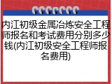 内江初级金属冶炼安全工程师报名和考试费用分别多少钱(内江初级安全工程师报名费用)