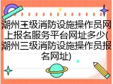 潮州三级消防设施操作员网上报名服务平台网址多少(潮州三级消防设施操作员报名网址)