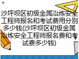 沙坪坝区初级金属冶炼安全工程师报名和考试费用分别多少钱(沙坪坝区初级金属冶炼安全工程师报名费和考试费多少钱)