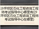 沙坪坝区石化工程咨询工程师考试指导中心哪里有(沙坪坝区石化工程咨询工程师考试指导中心在哪里)