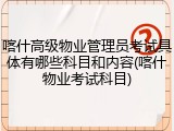 喀什高级物业管理员考试具体有哪些科目和内容(喀什物业考试科目)